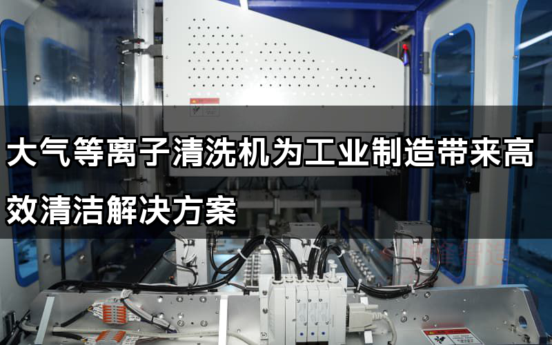 大氣等離子清洗機為工業制造帶來高效清潔解決方案