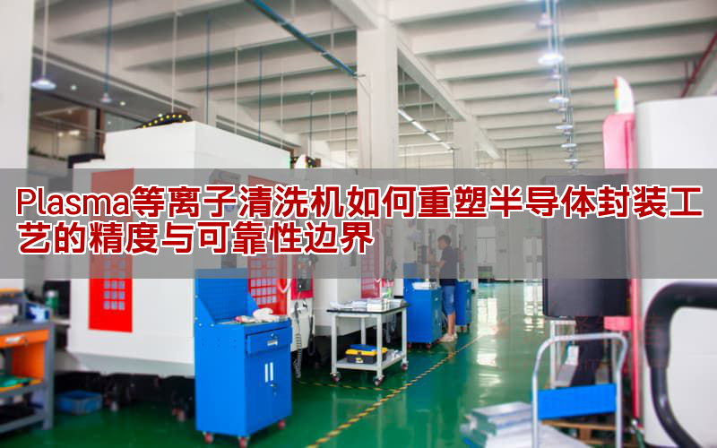 等離子清洗機(jī)如何提升半導(dǎo)體封裝質(zhì)量 技術(shù)原理與應(yīng)用解析